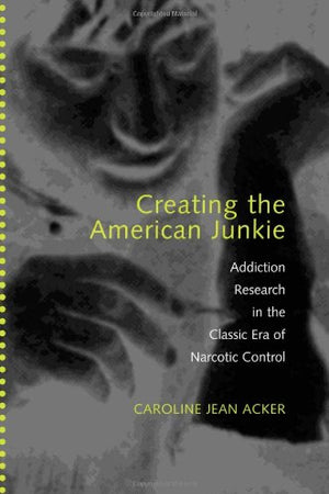 Creating the American Junkie: Addiction Research in the Classic Era of Narcotic Control