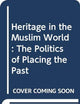 Heritage in the Muslim World: The Politics of Placing the Past