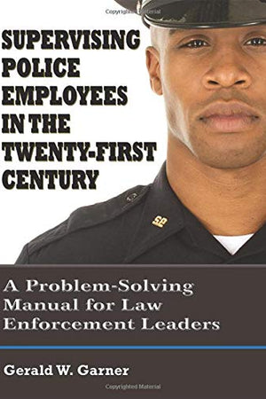Supervising Police Employees in the Twenty-First Century: A Problem-Solving Manual for Law Enforcement Leaders