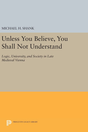 Unless You Believe, You Shall Not Understand: Logic, University, and Society in Late Medieval Vienna (Princeton Legacy Library)