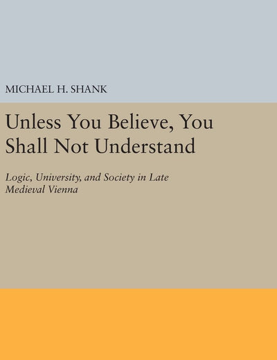 Unless You Believe, You Shall Not Understand: Logic, University, and Society in Late Medieval Vienna (Princeton Legacy Library)