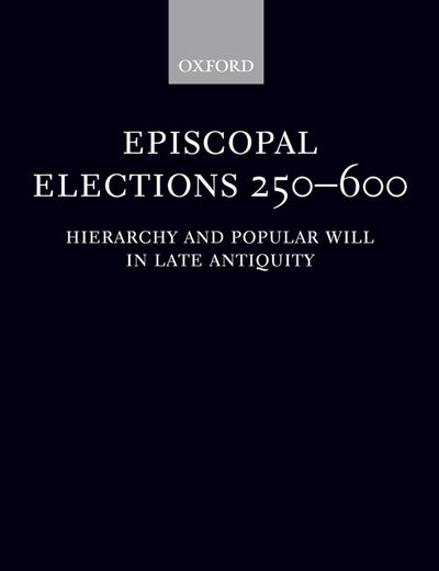Episcopal Elections 250-600: Hierarchy and Popular Will in Late Antiquity (Oxford Classical Monographs)