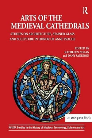 Arts of the Medieval Cathedrals: Studies on Architecture, Stained Glass and Sculpture in Honor of Anne Prache (AVISTA Studies in the History of Medieval Technology, Science and Art)