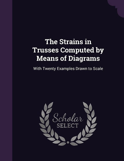 The Strains in Trusses Computed by Means of Diagrams: With Twenty Examples Drawn to Scale