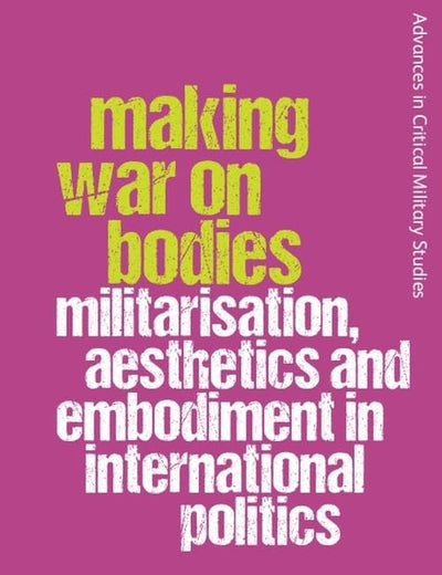 Making War on Bodies: Militarisation, Aesthetics and Embodiment in International Politics (Advances in Critical Military Studies)