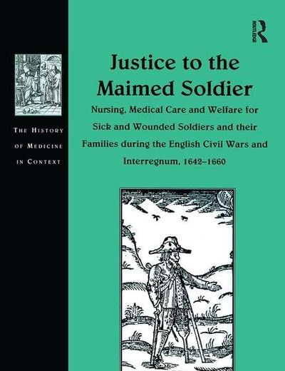 Justice to the Maimed Soldier: Nursing, Medical Care and Welfare for Sick and Wounded Soldiers and their Families during the English Civil Wars and ... (The History of Medicine in Context)