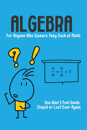 Algebra - For Anyone Who Swears They Suck at Math: You Won't Feel Dumb, Stupid or Lost Ever Again