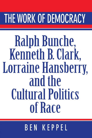 The Work of Democracy: Ralph Bunche, Kenneth B. Clark, Lorraine Hansberry, and the Cultural Politics of Race