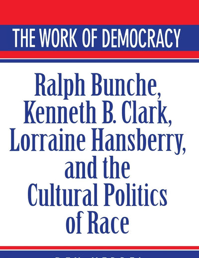 The Work of Democracy: Ralph Bunche, Kenneth B. Clark, Lorraine Hansberry, and the Cultural Politics of Race