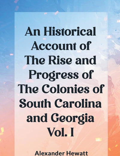 An Historical Account of the Rise and Progress of the Colonies of South Carolina and Georgia Vol. I