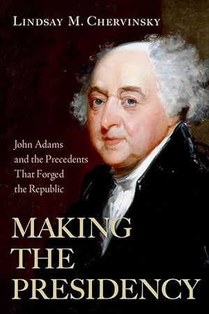 Making the Presidency: John Adams and the Precedents That Forged the Republic