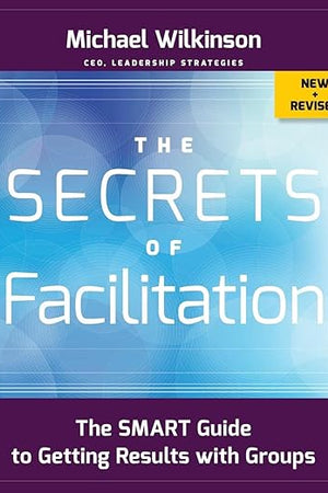 The Secrets of Facilitation: The SMART Guide to Getting Results with Groups (The Jossey-bass Business & Management Series)