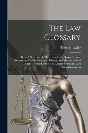 The Law Glossary: Being A Selection Of The Greek, Latin, Saxon, French, Norman And Italian Sentences, Phrases, And Maxims, Found In The Leading English And American Reports, And Elementary Works