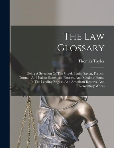 The Law Glossary: Being A Selection Of The Greek, Latin, Saxon, French, Norman And Italian Sentences, Phrases, And Maxims, Found In The Leading English And American Reports, And Elementary Works