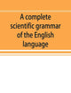 A complete scientific grammar of the English language: with an appendix containing a treatise on composition, specimens of English and American ... of colleges, schools, and private learners