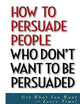 How to Persuade People Who Don't Want to be Persuaded: Get What You Want -- Every Time!