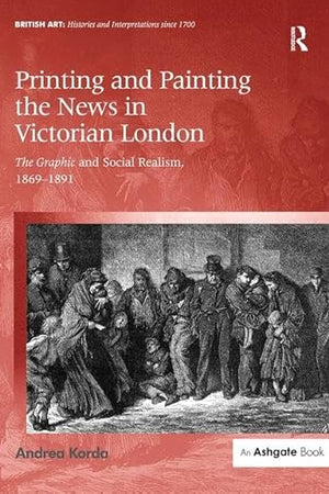 Printing and Painting the News in Victorian London: The Graphic and Social Realism, 1869-1891 (British Art: Histories and Interpretations since 1700)