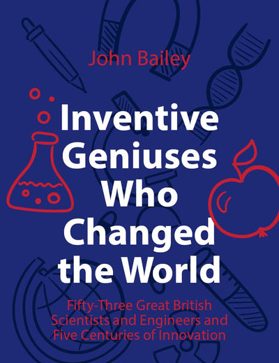 Inventive Geniuses Who Changed the World: Fifty-Three Great British Scientists and Engineers and Five Centuries of Innovation