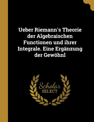 Ueber Riemann's Theorie der Algebraischen Functionen und ihrer Integrale. Eine Ergänzung der Gewöhnl (German Edition)