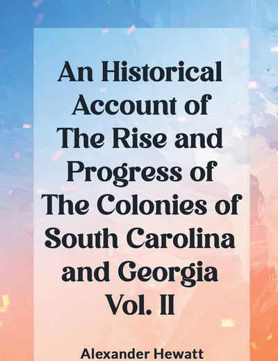 An Historical Account of the Rise and Progress of the Colonies of South Carolina and Georgia Vol. II