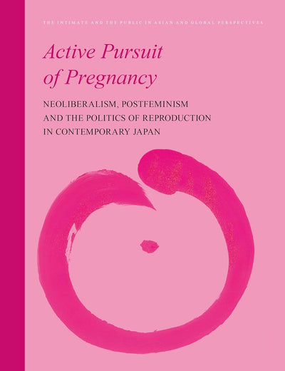Active Pursuit of Pregnancy: Neoliberalism, Postfeminism and the Politics of Reproduction in Contemporary Japan (The Intimate and the Public in Asian and Global Perspectives, 16)