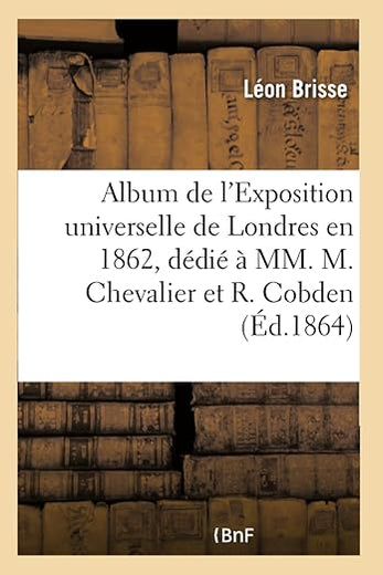 Album de l'Exposition Universelle de Londres En 1862, Dédié À MM. Michel Chevalier Et Richard Cobden: Faisant Suite À l'Album de l'Exposition Universelle de 1855 (French Edition)