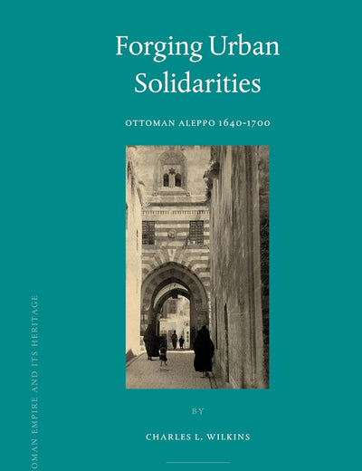 Forging Urban Solidarities: Ottoman Aleppo 1640-1700 (The Ottoman Empire and its Heritage, 41)