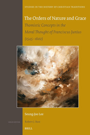The Orders of Nature and Grace: Thomistic Concepts in the Moral Thought of Franciscus Junius (1545–1602) (Studies in the History of Christian Traditions, 205)