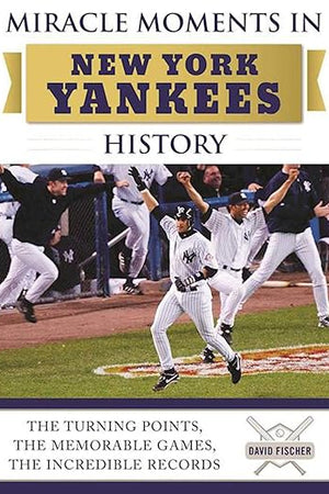 Miracle Moments in New York Yankees History: The Turning Points, the Memorable Games, the Incredible Records