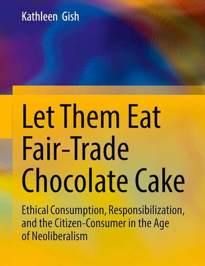 Let Them Eat Fair-Trade Chocolate Cake: Ethical Consumption, Responsibilization, and the Citizen-Consumer in the Age of Neoliberalism