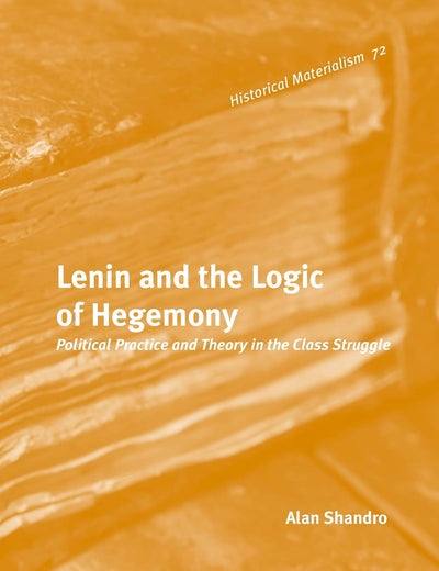 Lenin and the Logic of Hegemony: Political Practice and Theory in the Class Struggle (Historical Materialism Book Series, 72)
