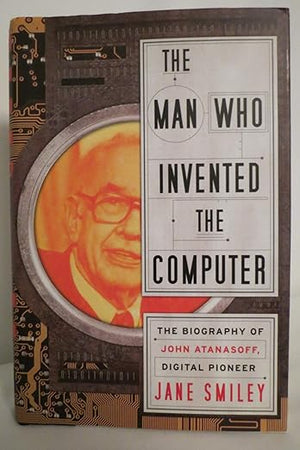 The Man Who Invented the Computer: The Biography of John Atanasoff, Digital Pioneer
