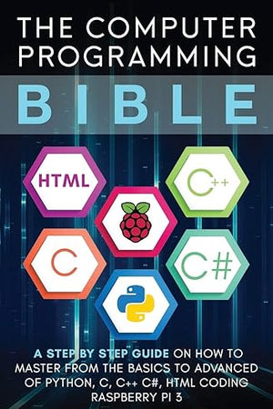 The Computer Programming Bible: A Step by Step Guide On How To Master From The Basics to Advanced of Python, C, C++, C#, HTML Coding Raspberry Pi3