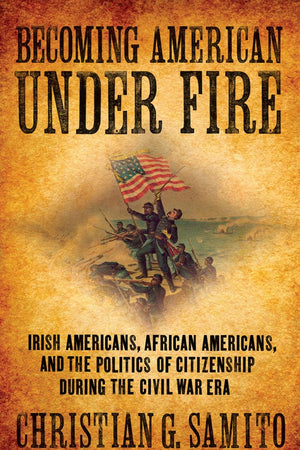Becoming American under Fire: Irish Americans, African Americans, and the Politics of Citizenship during the Civil War Era