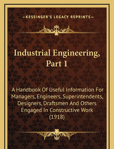 Industrial Engineering, Part 1: A Handbook Of Useful Information For Managers, Engineers, Superintendents, Designers, Draftsmen And Others Engaged In Constructive Work (1918)
