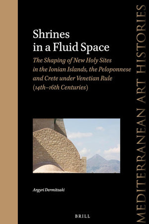 Shrines in a Fluid Space: The Shaping of New Holy Sites in the Ionian Islands, the Peloponnese and Crete under Venetian Rule (14th-16th Centuries) (Mediterranean Art Histories, 6)