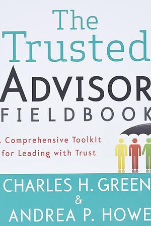 The Trusted Advisor Fieldbook: A Comprehensive Toolkit for Leading with Trust