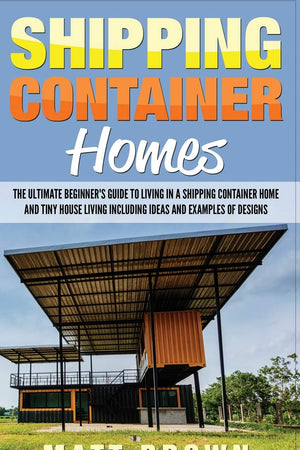 Shipping Container Homes: The Ultimate Beginner’s Guide to Living in a Shipping Container Home and Tiny House Living Including Ideas and Examples of Designs