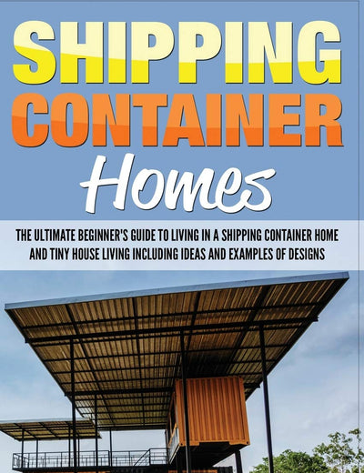Shipping Container Homes: The Ultimate Beginner’s Guide to Living in a Shipping Container Home and Tiny House Living Including Ideas and Examples of Designs