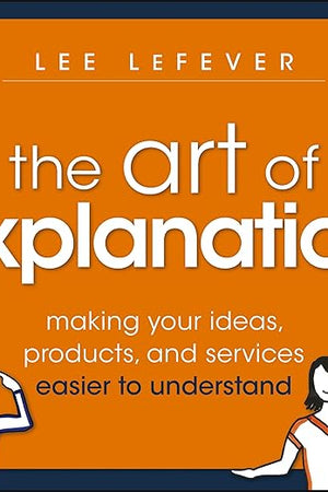 The Art of Explanation: Making your Ideas, Products, and Services Easier to Understand