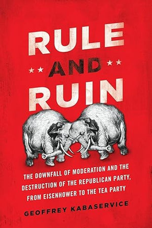 Rule and Ruin: The Downfall of Moderation and the Destruction of the Republican Party, From Eisenhower to the Tea Party (Studies in Postwar American Political Development)