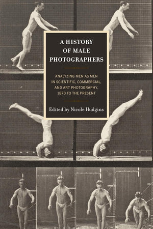 History of Male Photographers, A: Analyzing Men as Men in Scientific, Commercial, and Art Photography, 1870 to the Present
