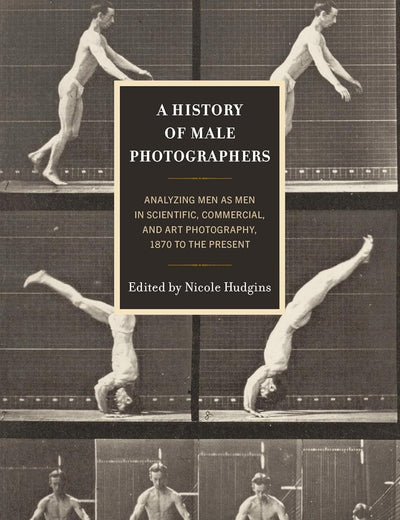 History of Male Photographers, A: Analyzing Men as Men in Scientific, Commercial, and Art Photography, 1870 to the Present