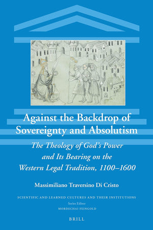 Against the Backdrop of Sovereignty and Absolutism: The Theology of God’s Power and Its Bearing on the Western Legal Tradition, 1100–1600 (Scientific and Learned Cultures and Their Institutions, 34)