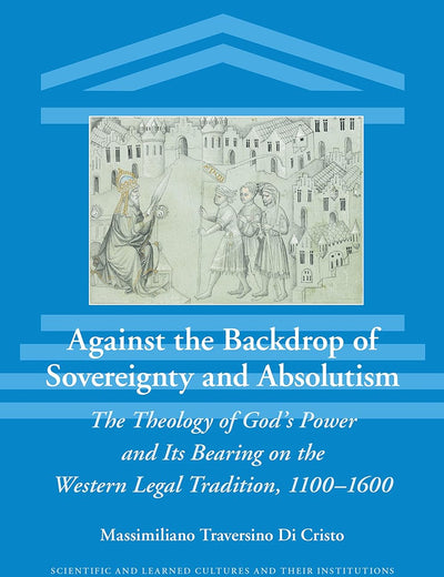 Against the Backdrop of Sovereignty and Absolutism: The Theology of God’s Power and Its Bearing on the Western Legal Tradition, 1100–1600 (Scientific and Learned Cultures and Their Institutions, 34)