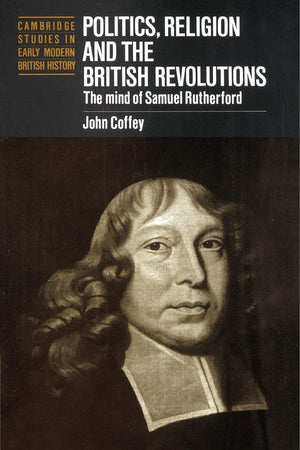 Politics, Religion and the British Revolutions: The Mind of Samuel Rutherford (Cambridge Studies in Early Modern British History)