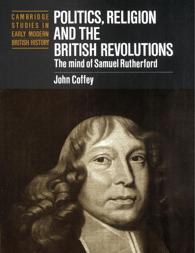Politics, Religion and the British Revolutions: The Mind of Samuel Rutherford (Cambridge Studies in Early Modern British History)