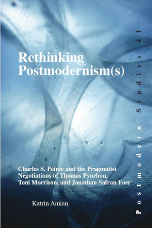 Rethinking Postmodernism(s): Charles S. Peirce and the Pragmatist Negotiations of Thomas Pynchon, Toni Morrison, and Jonathan Safran Foer (Postmodern Studies, 41)