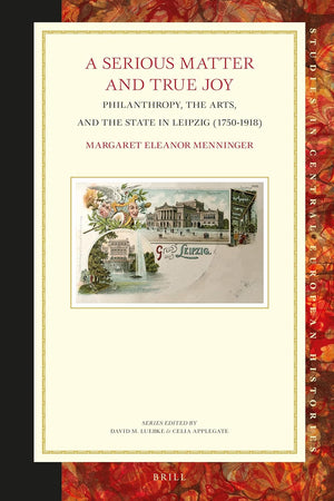 A Serious Matter and True Joy: Philanthropy, the Arts, and the State in Leipzig (1750-1918) (Studies in Central European Histories, 70)