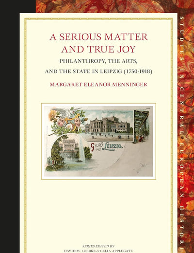 A Serious Matter and True Joy: Philanthropy, the Arts, and the State in Leipzig (1750-1918) (Studies in Central European Histories, 70)
